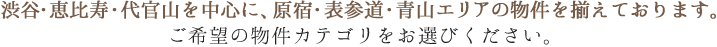 渋谷・恵比寿・代官山を中心に、原宿・表参道・青山エリアの物件を揃えております。ご希望の物件カテゴリをお選びください。